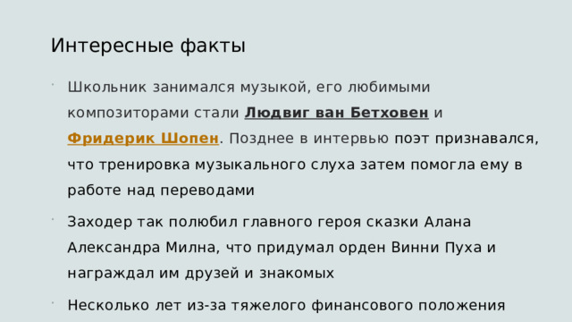 Интересные факты  Школьник занимался музыкой, его любимыми композиторами стали  Людвиг ван Бетховен  и  Фридерик Шопен . Позднее в интервью поэт признавался, что тренировка музыкального слуха затем помогла ему в работе над переводами Заходер так полюбил главного героя сказки Алана Александра Милна, что придумал орден Винни Пуха и награждал им друзей и знакомых Несколько лет из-за тяжелого финансового положения Заходер параллельно с сочинительством занимался разведением аквариумных рыбок — в этом непростом деле ему помогло увлечение биологией 