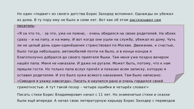 Но один «подвиг» из своего детства Борис Заходер вспомнил. Однажды он убежал из дома. В ту пору ему не было и семи лет. Вот как об этом рассказывал сам писатель : «Я за что-то, - за что, уже не помню, - очень обиделся на своих родителей. На обоих сразу – и на папу, и на маму. И вот когда они ушли на службу, убежал из дому. Чуть ли не целый день один-одинёшенек странствовал по Москве. Движение, к счастью, было тогда небольшое, автомобилей почти не было, и в конце концов я благополучно добрался до своего приятеля Яшки. Там меня уже поздно вечером нашёл папа. Меня не наказали. И даже не ругали. Может быть, потому, что к нам пришли гости. Но только папа вслух прочёл и показал всем записку, которую я оставил родителям. И это было хуже всякого наказания. Там было написано: «Сиводня я ухажу навсигда». Писать я научился рано и очень гордился своей грамотностью. А тут такой позор – четыре ошибки в четырёх словах!» Писать стихи Борис Владимирович начал с 11 лет. Но знаменитые стихи и сказки были ещё впереди. А начал свою литературную карьеру Борис Заходер с переводов 