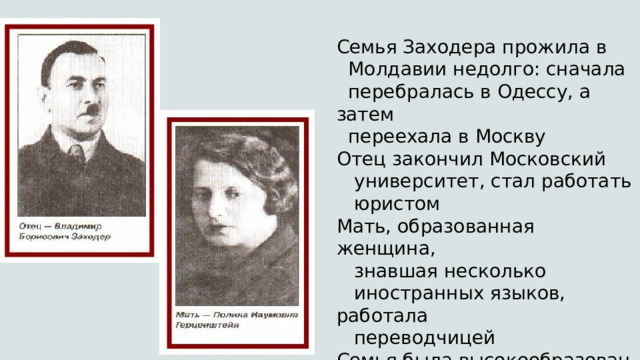 Семья Заходера прожила в   Молдавии недолго: сначала   перебралась в Одессу, а затем   переехала в Москву Отец закончил Московский     университет, стал работать     юристом Мать, образованная женщина,      знавшая несколько     иностранных языков, работала     переводчицей Семья была высокообразованной,     культ книги в ней царил      безоговорочно 