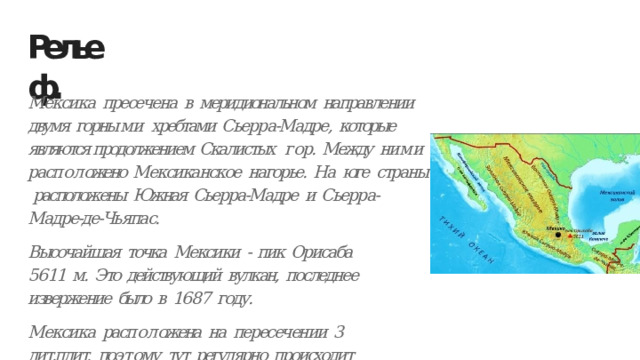 Рельеф. Мексика  пресечена  в  меридиональном  направлении  двумя  горны м и хребтами  Сьерра-Мадре,  которые  являются продолжением  Скалистых  г ор.  Между  ни м и  расп о л ожено  Мексиканское  нагорье.  На  юге  страны расположены  Южная  Сьерра-Мадре  и  Сьерра-Мадре-де-Чьяпас. Высочайшая  точка  Мексики  - пик  Орисаба  5611  м.  Это действующий  вулкан,  последнее  извержение  было  в  1687  году. Мексика  расп о л ожена  на  пересечении  3  лит.плит,  поэ т ому  тут регулярно  происходит  землятресение  и  извержение. 