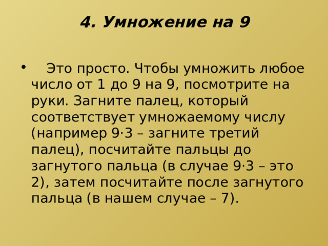 4. Умножение на 9    Это просто. Чтобы умножить любое число от 1 до 9 на 9, посмотрите на руки. Загните палец, который соответствует умножаемому числу (например 9·3 – загните третий палец), посчитайте пальцы до загнутого пальца (в случае 9·3 – это 2), затем посчитайте после загнутого пальца (в нашем случае – 7). 