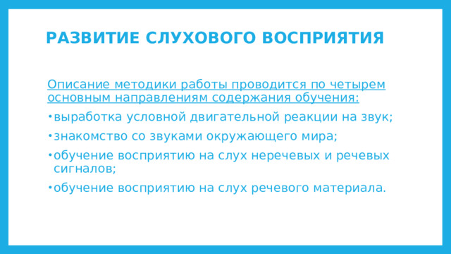 РАЗВИТИЕ СЛУХОВОГО ВОСПРИЯТИЯ   Описание методики работы проводится по четырем основным направлениям содержания обучения: выработка условной двигательной реакции на звук; знакомство со звуками окружающего мира; обучение восприятию на слух неречевых и речевых сигналов; обучение восприятию на слух речевого материала. 