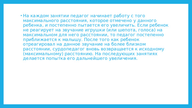 На каждом занятии педагог начинает работу с того максимального расстояния, которое отмечено у данного ребенка, и постепенно пытается его увеличить. Если ребенок не реагирует на звучание игрушки (или шепота, голоса) на максимальном для него расстоянии, то педагог постепенно приближается к малышу. После того как ребенок отреагировал на данное звучание на более близком расстоянии, сурдопедагог вновь возвращается к исходному (максимальному) расстоянию. На последующих занятиях делается попытка его дальнейшего увеличения. 