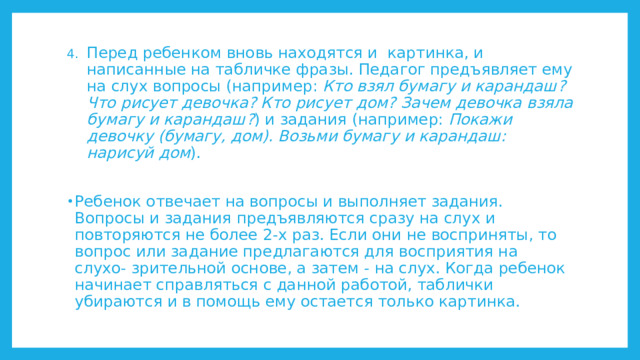 Перед ребенком вновь находятся и картинка, и написанные на табличке фразы. Педагог предъявляет ему на слух вопросы (например: Кто взял бумагу и карандаш? Что рисует девочка? Кто рисует дом? Зачем девочка взяла бумагу и карандаш? ) и задания (например: Покажи девочку (бумагу, дом). Возьми бумагу и карандаш: нарисуй дом ). Ребенок отвечает на вопросы и выполняет задания. Вопросы и задания предъявляются сразу на слух и повторяются не более 2-х раз. Если они не восприняты, то вопрос или задание предлагаются для восприятия на слухо- зрительной основе, а затем - на слух. Когда ребенок начинает справляться с данной работой, таблички убираются и в помощь ему остается только картинка. 