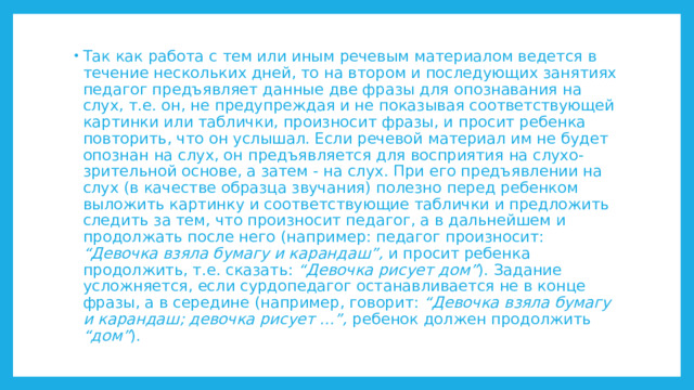 Так как работа с тем или иным речевым материалом ведется в течение нескольких дней, то на втором и последующих занятиях педагог предъявляет данные две фразы для опознавания на слух, т.е. он, не предупреждая и не показывая соответствующей картинки или таблички, произносит фразы, и просит ребенка повторить, что он услышал. Если речевой материал им не будет опознан на слух, он предъявляется для восприятия на слухо-зрительной основе, а затем - на слух. При его предъявлении на слух (в качестве образца звучания) полезно перед ребенком выложить картинку и соответствующие таблички и предложить следить за тем, что произносит педагог, а в дальнейшем и продолжать после него (например: педагог произносит: “Девочка взяла бумагу и карандаш”, и просит ребенка продолжить, т.е. сказать: “Девочка рисует дом” ). Задание усложняется, если сурдопедагог останавливается не в конце фразы, а в середине (например, говорит: “Девочка взяла бумагу и карандаш; девочка рисует ...”, ребенок должен продолжить “дом” ). 