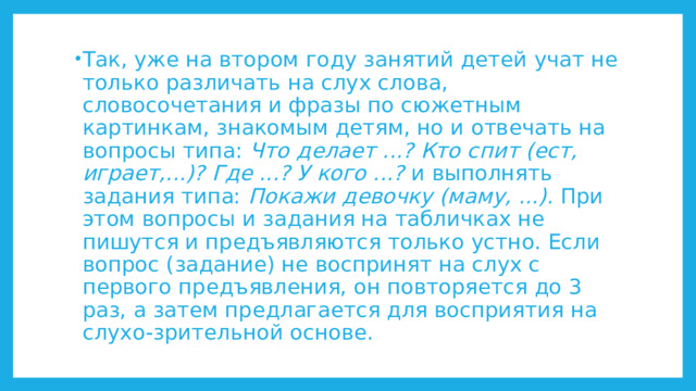 Так, уже на втором году занятий детей учат не только различать на слух слова, словосочетания и фразы по сюжетным картинкам, знакомым детям, но и отвечать на вопросы типа: Что делает ...? Кто спит (ест, играет,...)? Где ...? У кого ...? и выполнять задания типа: Покажи девочку (маму, ...). При этом вопросы и задания на табличках не пишутся и предъявляются только устно. Если вопрос (задание) не воспринят на слух с первого предъявления, он повторяется до 3 раз, а затем предлагается для восприятия на слухо-зрительной основе. 