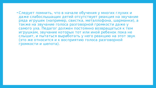 Следует помнить, что в начале обучения у многих глухих и даже слабослышащих детей отсутствует реакция на звучание ряда игрушек (например, свистка, металлофона, шарманки), а также на звучание голоса разговорной громкости даже у самого уха. Педагог должен постоянно возвращаться к тем игрушкам, звучание которых тот или иной ребенок пока не слышит, и пытаться выработать у него реакцию на этот звук (это же относится и к восприятию голоса разговорной громкости и шепота). 