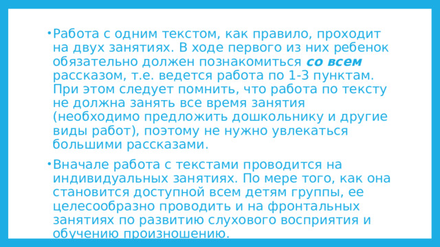 Работа с одним текстом, как правило, проходит на двух занятиях. В ходе первого из них ребенок обязательно должен познакомиться со всем рассказом, т.е. ведется работа по 1-3 пунктам. При этом следует помнить, что работа по тексту не должна занять все время занятия (необходимо предложить дошкольнику и другие виды работ), поэтому не нужно увлекаться большими рассказами. Вначале работа с текстами проводится на индивидуальных занятиях. По мере того, как она становится доступной всем детям группы, ее целесообразно проводить и на фронтальных занятиях по развитию слухового восприятия и обучению произношению. 