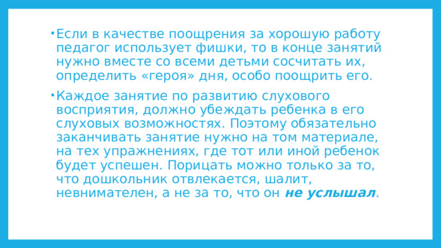 Если в качестве поощрения за хорошую работу педагог использует фишки, то в конце занятий нужно вместе со всеми детьми сосчитать их, определить «героя» дня, особо поощрить его. Каждое занятие по развитию слухового восприятия, должно убеждать ребенка в его слуховых возможностях. Поэтому обязательно заканчивать занятие нужно на том материале, на тех упражнениях, где тот или иной ребенок будет успешен. Порицать можно только за то, что дошкольник отвлекается, шалит, невнимателен, а не за то, что он не услышал . 