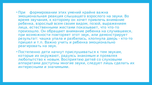 При  формировании этих умений крайне важна эмоциональная реакция слышащего взрослого на звуки. Во время звучания, к которому он хочет привлечь внимание ребенка, взрослый всем своим видом, позой, выражением лица, естественными жестами показывает, что что-то произошло. Он обращает внимание ребенка на случившееся, при возможности повторяет этот звук, или демонстрирует результат: чашка упала и разбилась, хлопнула дверь - кто-то пришел и т.п. Важно учить и ребенка эмоционально реагировать на звук. Постепенно дети начнут прислушиваться к тем звукам, которые их окружают, радуясь знакомым и проявляя любопытство к новым. Восприятию детей со слуховыми аппаратами доступны многие звуки, следует лишь сделать их интересными и значимыми. 