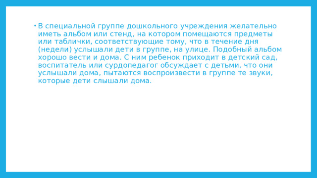 В специальной группе дошкольного учреждения желательно иметь альбом или стенд, на котором помещаются предметы или таблички, соответствующие тому, что в течение дня (недели) услышали дети в группе, на улице. Подобный альбом хорошо вести и дома. С ним ребенок приходит в детский сад, воспитатель или сурдопедагог обсуждает с детьми, что они услышали дома, пытаются воспроизвести в группе те звуки, которые дети слышали дома. 