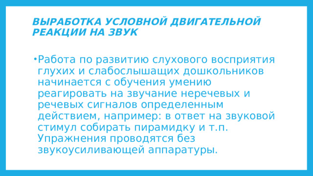 ВЫРАБОТКА УСЛОВНОЙ ДВИГАТЕЛЬНОЙ РЕАКЦИИ НА ЗВУК   Работа по развитию слухового восприятия глухих и слабослышащих дошкольников начинается с обучения умению реагировать на звучание неречевых и речевых сигналов определенным действием, например: в ответ на звуковой стимул собирать пирамидку и т.п. Упражнения проводятся без звукоусиливающей аппаратуры. 