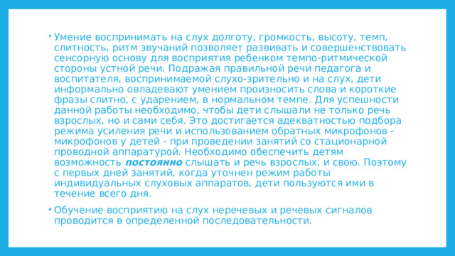 Умение воспринимать на слух долготу, громкость, высоту, темп, слитность, ритм звучаний позволяет развивать и совершенствовать сенсорную основу для восприятия ребенком темпо-ритмической стороны устной речи. Подражая правильной речи педагога и воспитателя, воспринимаемой слухо-зрительно и на слух, дети информально овладевают умением произносить слова и короткие фразы слитно, с ударением, в нормальном темпе. Для успешности данной работы необходимо, чтобы дети слышали не только речь взрослых, но и сами себя. Это достигается адекватностью подбора режима усиления речи и использованием обратных микрофонов - микрофонов у детей - при проведении занятий со стационарной проводной аппаратурой. Необходимо обеспечить детям возможность постоянно слышать и речь взрослых, и свою. Поэтому с первых дней занятий, когда уточнен режим работы индивидуальных слуховых аппаратов, дети пользуются ими в течение всего дня. Обучение восприятию на слух неречевых и речевых сигналов проводится в определенной последовательности. 