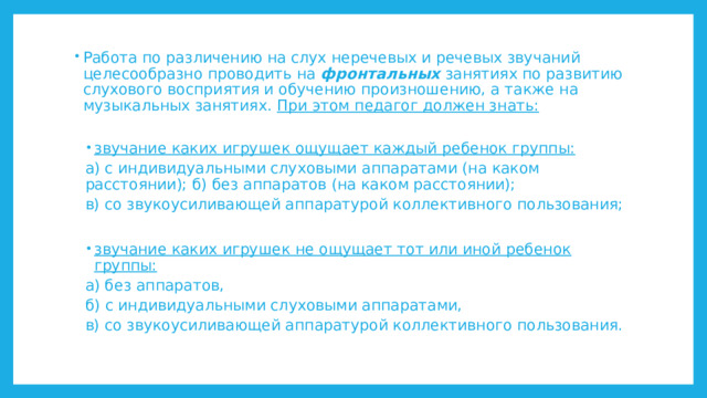 Работа по различению на слух неречевых и речевых звучаний целесообразно проводить на фронтальных занятиях по развитию слухового восприятия и обучению произношению, а также на музыкальных занятиях. При этом педагог должен знать:  звучание каких игрушек ощущает каждый ребенок группы: звучание каких игрушек ощущает каждый ребенок группы: а) с индивидуальными слуховыми аппаратами (на каком расстоянии); б) без аппаратов (на каком расстоянии); в) со звукоусиливающей аппаратурой коллективного пользования; звучание каких игрушек не ощущает тот или иной ребенок группы: звучание каких игрушек не ощущает тот или иной ребенок группы: а) без аппаратов, б) с индивидуальными слуховыми аппаратами, в) со звукоусиливающей аппаратурой коллективного пользования. 