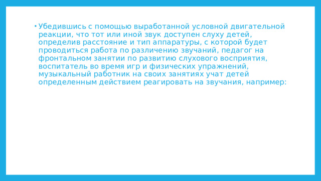 Убедившись с помощью выработанной условной двигательной реакции, что тот или иной звук доступен слуху детей, определив расстояние и тип аппаратуры, с которой будет проводиться работа по различению звучаний, педагог на фронтальном занятии по развитию слухового восприятия, воспитатель во время игр и физических упражнений, музыкальный работник на своих занятиях учат детей определенным действием реагировать на звучания, например: 