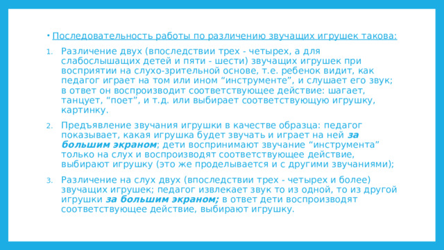 Последовательность работы по различению звучащих игрушек такова: Различение двух (впоследствии трех - четырех, а для слабослышащих детей и пяти - шести) звучащих игрушек при восприятии на слухо-зрительной основе, т.е. ребенок видит, как педагог играет на том или ином “инструменте”, и слушает его звук; в ответ он воспроизводит соответствующее действие: шагает, танцует, “поет”, и т.д. или выбирает соответствующую игрушку, картинку. Предъявление звучания игрушки в качестве образца: педагог показывает, какая игрушка будет звучать и играет на ней за большим экраном ; дети воспринимают звучание “инструмента” только на слух и воспроизводят соответствующее действие, выбирают игрушку (это же проделывается и с другими звучаниями); Различение на слух двух (впоследствии трех - четырех и более) звучащих игрушек; педагог извлекает звук то из одной, то из другой игрушки за большим экраном; в ответ дети воспроизводят соответствующее действие, выбирают игрушку. 