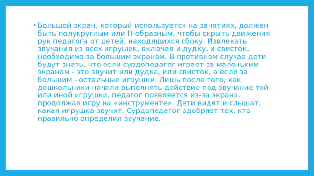 Большой экран, который используется на занятиях, должен быть полукруглым или П-образным, чтобы скрыть движения рук педагога от детей, находящихся сбоку. Извлекать звучания из всех игрушек, включая и дудку, и свисток, необходимо за большим экраном. В противном случае дети будут знать, что если сурдопедагог играет за маленьким экраном - это звучит или дудка, или свисток, а если за большим - остальные игрушки. Лишь после того, как дошкольники начали выполнять действие под звучание той или иной игрушки, педагог появляется из-за экрана, продолжая игру на «инструменте». Дети видят и слышат, какая игрушка звучит. Сурдопедагог одобряет тех, кто правильно определил звучание. 