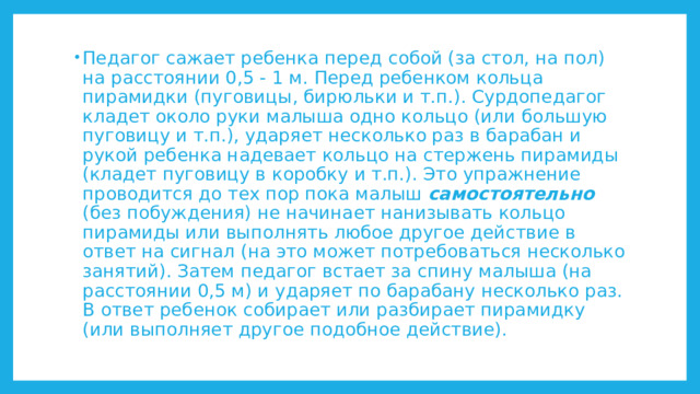 Педагог сажает ребенка перед собой (за стол, на пол) на расстоянии 0,5 - 1 м. Перед ребенком кольца пирамидки (пуговицы, бирюльки и т.п.). Сурдопедагог кладет около руки малыша одно кольцо (или большую пуговицу и т.п.), ударяет несколько раз в барабан и рукой ребенка надевает кольцо на стержень пирамиды (кладет пуговицу в коробку и т.п.). Это упражнение проводится до тех пор пока малыш самостоятельно (без побуждения) не начинает нанизывать кольцо пирамиды или выполнять любое другое действие в ответ на сигнал (на это может потребоваться несколько занятий). Затем педагог встает за спину малыша (на расстоянии 0,5 м) и ударяет по барабану несколько раз. В ответ ребенок собирает или разбирает пирамидку (или выполняет другое подобное действие). 