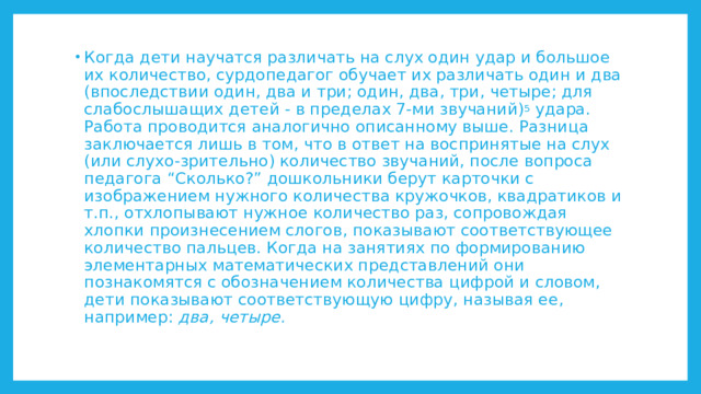 Когда дети научатся различать на слух один удар и большое их количество, сурдопедагог обучает их различать один и два (впоследствии один, два и три; один, два, три, четыре; для слабослышащих детей - в пределах 7-ми звучаний) 5 удара. Работа проводится аналогично описанному выше. Разница заключается лишь в том, что в ответ на воспринятые на слух (или слухо-зрительно) количество звучаний, после вопроса педагога “Сколько?” дошкольники берут карточки с изображением нужного количества кружочков, квадратиков и т.п., отхлопывают нужное количество раз, сопровождая хлопки произнесением слогов, показывают соответствующее количество пальцев. Когда на занятиях по формированию элементарных математических представлений они познакомятся с обозначением количества цифрой и словом, дети показывают соответствующую цифру, называя ее, например: два, четыре. 