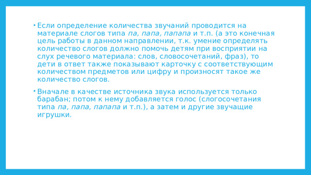 Если определение количества звучаний проводится на материале слогов типа па, папа, папапа и т.п. (а это конечная цель работы в данном направлении, т.к. умение определять количество слогов должно помочь детям при восприятии на слух речевого материала: слов, словосочетаний, фраз), то дети в ответ также показывают карточку с соответствующим количеством предметов или цифру и произносят такое же количество слогов. Вначале в качестве источника звука используется только барабан; потом к нему добавляется голос (слогосочетания типа па, папа, папапа и т.п.), а затем и другие звучащие игрушки. 