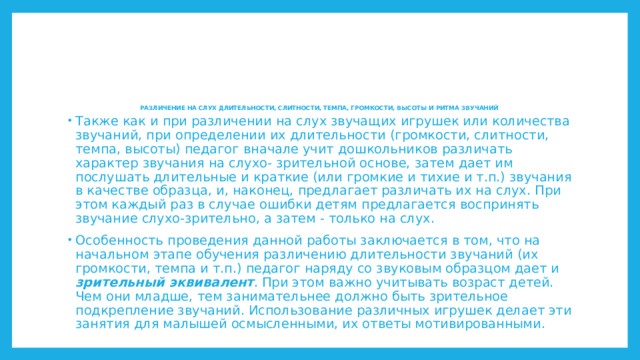 РАЗЛИЧЕНИЕ НА СЛУХ ДЛИТЕЛЬНОСТИ, СЛИТНОСТИ, ТЕМПА, ГРОМКОСТИ, ВЫСОТЫ И РИТМА ЗВУЧАНИЙ      Также как и при различении на слух звучащих игрушек или количества звучаний, при определении их длительности (громкости, слитности, темпа, высоты) педагог вначале учит дошкольников различать характер звучания на слухо- зрительной основе, затем дает им послушать длительные и краткие (или громкие и тихие и т.п.) звучания в качестве образца, и, наконец, предлагает различать их на слух. При этом каждый раз в случае ошибки детям предлагается воспринять звучание слухо-зрительно, а затем - только на слух. Особенность проведения данной работы заключается в том, что на начальном этапе обучения различению длительности звучаний (их громкости, темпа и т.п.) педагог наряду со звуковым образцом дает и зрительный эквивалент . При этом важно учитывать возраст детей. Чем они младше, тем занимательнее должно быть зрительное подкрепление звучаний. Использование различных игрушек делает эти занятия для малышей осмысленными, их ответы мотивированными. 
