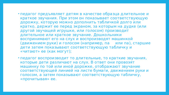 педагог предъявляет детям в качестве образца длительное и краткое звучания. При этом он показывает соответствующую дорожку, которую можно дополнить табличкой долго или кратко, держит ее перед экраном, за которым на дудке (или другой звучащей игрушке, или голосом) производит длительное или краткое звучание. Дошкольники воспринимают его на слух и воспроизводят машинкой (движением руки) и голосом (например, па  или па), старшие дети затем показывают соответствующую табличку и «читают» ее (как могут);  педагог воспроизводит то длительные, то краткие звучания, которые дети различают на слух. В ответ они провоэят машинку по той или иной дорожке, отображают звучание соответствующей линией на листе бумаги, движением руки и голосом, а затем показывают соответствующую табличку, «прочитывая» ее. 