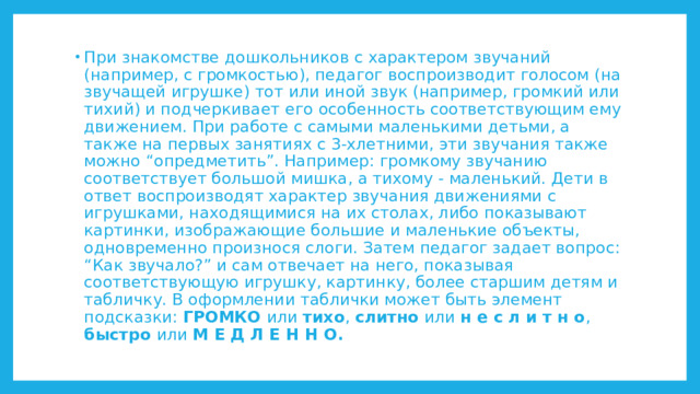 При знакомстве дошкольников с характером звучаний (например, с громкостью), педагог воспроизводит голосом (на звучащей игрушке) тот или иной звук (например, громкий или тихий) и подчеркивает его особенность соответствующим ему движением. При работе с самыми маленькими детьми, а также на первых занятиях с 3-хлетними, эти звучания также можно “опредметить”. Например: громкому звучанию соответствует большой мишка, а тихому - маленький. Дети в ответ воспроизводят характер звучания движениями с игрушками, находящимися на их столах, либо показывают картинки, изображающие большие и маленькие объекты, одновременно произнося слоги. Затем педагог задает вопрос: “Как звучало?” и сам отвечает на него, показывая соответствующую игрушку, картинку, более старшим детям и табличку. В оформлении таблички может быть элемент подсказки: ГРОМКО или тихо , слитно или н е с л и т н о , быстро или М Е Д Л Е Н Н О. 