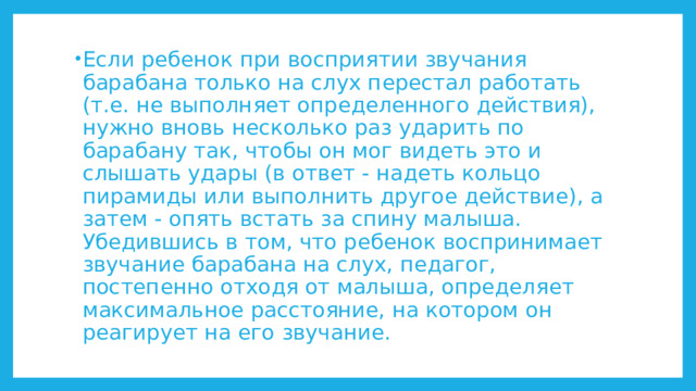 Если ребенок при восприятии звучания барабана только на слух перестал работать (т.е. не выполняет определенного действия), нужно вновь несколько раз ударить по барабану так, чтобы он мог видеть это и слышать удары (в ответ - надеть кольцо пирамиды или выполнить другое действие), а затем - опять встать за спину малыша. Убедившись в том, что ребенок воспринимает звучание барабана на слух, педагог, постепенно отходя от малыша, определяет максимальное расстояние, на котором он реагирует на его звучание. 