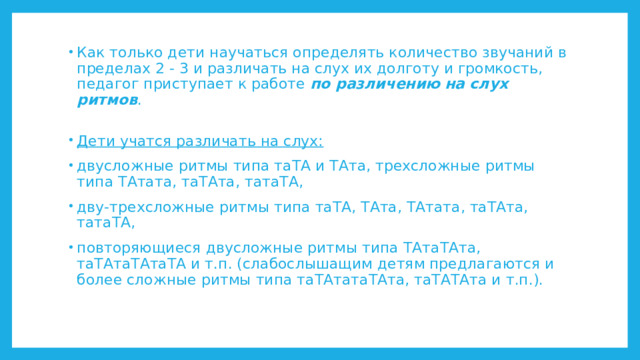 Как только дети научаться определять количество звучаний в пределах 2 - 3 и различать на слух их долготу и громкость, педагог приступает к работе по различению на слух ритмов .    Дети учатся различать на слух: двусложные ритмы типа таТА и ТАта, трехсложные ритмы типа ТАтата, таТАта, татаТА, дву-трехсложные ритмы типа таТА, ТАта, ТАтата, таТАта, татаТА, повторяющиеся двусложные ритмы типа ТАтаТАта, таТАтаТАтаТА и т.п. (слабослышащим детям предлагаются и более сложные ритмы типа таТАтатаТАта, таТАТАта и т.п.). 