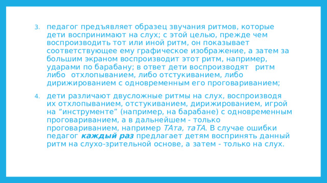 педагог предъявляет образец звучания ритмов, которые дети воспринимают на слух; с этой целью, прежде чем воспроизводить тот или иной ритм, он показывает соответствующее ему графическое изображение, а затем за большим экраном воспроизводит этот ритм, например, ударами по барабану; в ответ дети воспроизводят  ритм  либо  отхлопыванием, либо отстукиванием, либо дирижированием с одновременным его проговариванием; дети различают двусложные ритмы на слух, воспроизводя их отхлопыванием, отстукиванием, дирижированием, игрой на “инструменте” (например, на барабане) с одновременным проговариванием, а в дальнейшем - только проговариванием, например ТАта, таТА . В случае ошибки педагог каждый раз предлагает детям воспринять данный ритм на слухо-зрительной основе, а затем - только на слух. 