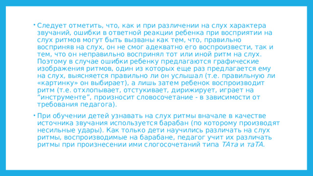 Следует отметить, что, как и при различении на слух характера звучаний, ошибки в ответной реакции ребенка при восприятии на слух ритмов могут быть вызваны как тем, что, правильно восприняв на слух, он не смог адекватно его воспроизвести, так и тем, что он неправильно воспринял тот или иной ритм на слух. Поэтому в случае ошибки ребенку предлагаются графические изображения ритмов, один из которых еще раз предлагается ему на слух, выясняется правильно ли он услышал (т.е. правильную ли «картинку» он выбирает), а лишь затем ребенок воспроизводит ритм (т.е. отхлопывает, отстукивает, дирижирует, играет на “инструменте”, произносит словосочетание - в зависимости от требования педагога). При обучении детей узнавать на слух ритмы вначале в качестве источника звучания используется барабан (по которому производят несильные удары). Как только дети научились различать на слух ритмы, воспроизводимые на барабане, педагог учит их различать ритмы при произнесении ими слогосочетаний типа ТАта и таТА. 