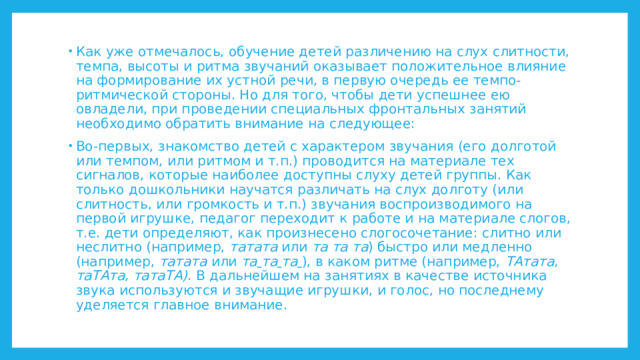 Как уже отмечалось, обучение детей различению на слух слитности, темпа, высоты и ритма звучаний оказывает положительное влияние на формирование их устной речи, в первую очередь ее темпо-ритмической стороны. Но для того, чтобы дети успешнее ею овладели, при проведении специальных фронтальных занятий необходимо обратить внимание на следующее: Во-первых, знакомство детей с характером звучания (его долготой или темпом, или ритмом и т.п.) проводится на материале тех сигналов, которые наиболее доступны слуху детей группы. Как только дошкольники научатся различать на слух долготу (или слитность, или громкость и т.п.) звучания воспроизводимого на первой игрушке, педагог переходит к работе и на материале слогов, т.е. дети определяют, как произнесено слогосочетание: слитно или неслитно (например, татата или та та та ) быстро или медленно (например, татата или та  та  та  ), в каком ритме (например, ТАтата, таТАта, татаТА) . В дальнейшем на занятиях в качестве источника звука используются и звучащие игрушки, и голос, но последнему уделяется главное внимание. 