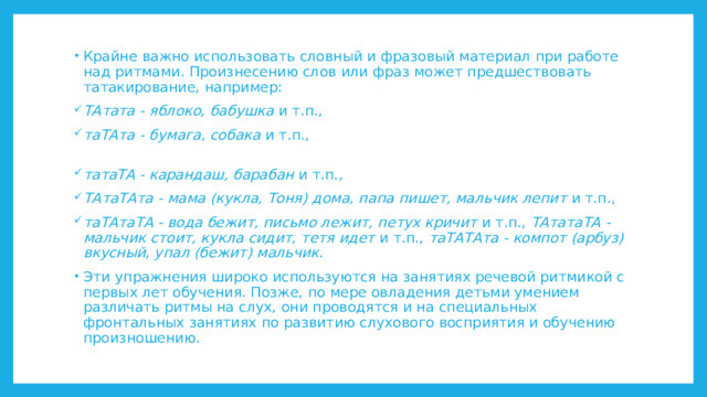 Крайне важно использовать словный и фразовый материал при работе над ритмами. Произнесению слов или фраз может предшествовать татакирование, например: ТАтата - яблоко, бабушка и т.п., таТАта - бумага, собака и т.п.,    татаТА - карандаш, барабан и т.п., ТАтаТАта - мама (кукла, Тоня) дома, папа пишет, мальчик лепит и т.п., таТАтаТА - вода бежит, письмо лежит, петух кричит и т.п., ТАтатаТА - мальчик стоит, кукла сидит, тетя идет и т.п., таТАТАта - компот (арбуз) вкусный, упал (бежит) мальчик . Эти упражнения широко используются на занятиях речевой ритмикой с первых лет обучения. Позже, по мере овладения детьми умением различать ритмы на слух, они проводятся и на специальных фронтальных занятиях по развитию слухового восприятия и обучению произношению. 