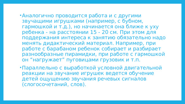 Аналогично проводится работа и с другими звучащими игрушками (например, с бубном, гармошкой и т.д.), но начинается она ближе к уху ребенка - на расстоянии 15 - 20 см. При этом для поддержания интереса к занятию обязательно надо менять дидактический материал. Например, при работе с барабаном ребенок собирает и разбирает разнообразные пирамидки, при работе с гармошкой он “нагружает” пуговицами грузовик и т.п. Параллельно с выработкой условной двигательной реакции на звучание игрушек ведется обучение детей ощущению звучания речевых сигналов (слогосочетаний, слов). 