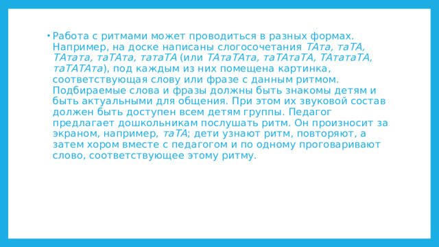 Работа с ритмами может проводиться в разных формах. Например, на доске написаны слогосочетания ТАта, таТА, ТАтата, таТАта, татаТА (или ТАтаТАта, таТАтаТА, ТАтатаТА, таТАТАта ), под каждым из них помещена картинка, соответствующая слову или фразе с данным ритмом. Подбираемые слова и фразы должны быть знакомы детям и быть актуальными для общения. При этом их звуковой состав должен быть доступен всем детям группы. Педагог предлагает дошкольникам послушать ритм. Он произносит за экраном, например, таТА ; дети узнают ритм, повторяют, а затем хором вместе с педагогом и по одному проговаривают слово, соответствующее этому ритму. 
