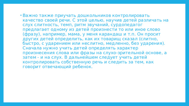 Важно также приучать дошкольников контролировать качество своей речи. С этой целью, научив детей различать на слух слитность, темп, ритм звучаний, сурдопедагог предлагает одному из детей произнести то или иное слово (фразу), например, мама, у меня карандаш и т.п. Он просит других детей определить, как их товарищ сказал (слитно, быстро, с ударением или неслитно, медленно, без ударения). Сначала нужно учить детей определять характер произнесения слова или фразы на слухо-зрительной основе, а затем - и на слух. В дальнейшем следует учить детей контролировать собственную речь и следить за тем, как говорит отвечающий ребенок. 