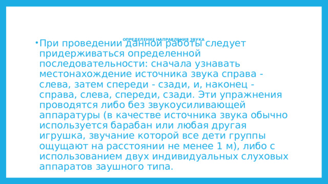 ОПРЕДЕЛЕНИЕ НАПРАВЛЕНИЯ ЗВУКА     При проведении данной работы следует придерживаться определенной последовательности: сначала узнавать местонахождение источника звука справа - слева, затем спереди - сзади, и, наконец - справа, слева, спереди, сзади. Эти упражнения проводятся либо без звукоусиливающей аппаратуры (в качестве источника звука обычно используется барабан или любая другая игрушка, звучание которой все дети группы ощущают на расстоянии не менее 1 м), либо с использованием двух индивидуальных слуховых аппаратов заушного типа. 