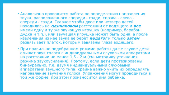 Аналогично проводится работа по определению направления звука, расположенного спереди - сзади, справа - слева - спереди - сзади. Главное чтобы двое или четверо детей находились на одинаковом расстоянии от водящего и все имели одну и ту же звучащую игрушку (например, барабан, дудка и т.п.), или звучащая игрушка может быть одна, а после извлечения из нее звука ее берет педагог и только затем развязывает платок, которым завязаны глаза водящего. При правильно подобранном режиме работы даже глухие дети слышат звук голоса с индивидуальными слуховыми аппаратами на расстоянии не менее 1,5 - 2 м (см. методику уточнения режима звукоусиления). Поэтому, если дети протезированы бинаурально, т.е. двумя индивидуальными слуховыми аппаратами заушного типа, крайне важно учить их определять направление звучания голоса. Упражнения могут проводиться в той же форме, при этом произносится имя ребенка. 