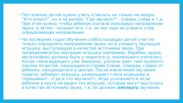 Постепенно детей нужно учить отвечать не только на вопрос “Кто играл?”, но и на вопрос “Где звучало?” - справа, слева и т.д. При этом нужно, чтобы ребенок сначала показывал направление звука, а затем - называл его, т.к. он мог еще не усвоить слов, определяющих направление. На последних годах обучения слабослышащих детей учат не только определять направление звука, но и узнавать звучащую игрушку, выступавшую в качестве источника звука. При проведении игры звучащие игрушки (например, барабан, дудка, металлофон) должны быть у педагога (у «маленького учителя»). Когда глаза водящего уже завязаны, учитель дает «инструмент» одному из детей, находящихся справа (слева, спереди, сзади) от ребенка, находящегося в центре. После извлечения звучания педагог забирает игрушку, развязывает глаза водящему и спрашивает: «Где и что звучало?». Игра усложняется, если ребенок в круге не видел тех игрушек, которые могут выступать в качестве источника звука, т.е. он должен опознать звучание. 