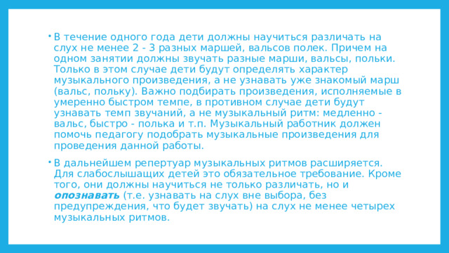В течение одного года дети должны научиться различать на слух не менее 2 - 3 разных маршей, вальсов полек. Причем на одном занятии должны звучать разные марши, вальсы, польки. Только в этом случае дети будут определять характер музыкального произведения, а не узнавать уже знакомый марш (вальс, польку). Важно подбирать произведения, исполняемые в умеренно быстром темпе, в противном случае дети будут узнавать темп звучаний, а не музыкальный ритм: медленно - вальс, быстро - полька и т.п. Музыкальный работник должен помочь педагогу подобрать музыкальные произведения для проведения данной работы. В дальнейшем репертуар музыкальных ритмов расширяется. Для слабослышащих детей это обязательное требование. Кроме того, они должны научиться не только различать, но и опознавать (т.е. узнавать на слух вне выбора, без предупреждения, что будет звучать) на слух не менее четырех музыкальных ритмов. 