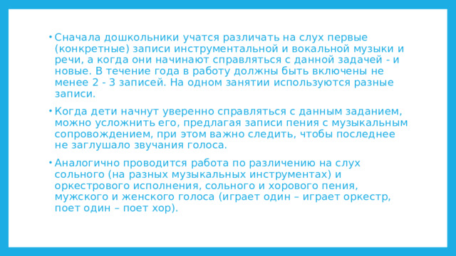 Сначала дошкольники учатся различать на слух первые (конкретные) записи инструментальной и вокальной музыки и речи, а когда они начинают справляться с данной задачей - и новые. В течение года в работу должны быть включены не менее 2 - 3 записей. На одном занятии используются разные записи. Когда дети начнут уверенно справляться с данным заданием, можно усложнить его, предлагая записи пения с музыкальным сопровождением, при этом важно следить, чтобы последнее не заглушало звучания голоса. Аналогично проводится работа по различению на слух сольного (на разных музыкальных инструментах) и оркестрового исполнения, сольного и хорового пения, мужского и женского голоса (играет один – играет оркестр, поет один – поет хор). 