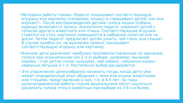 Методика работы такова. Педагог показывает соответствующую игрушку или картинку (например, кошку) и спрашивает детей, как она мяукает 11 . После воспроизведения детьми голоса кошки (собаки, курицы) включается запись. Аналогично педагог знакомит детей с голосом другого животного или птицы. Соответствующие игрушки ставятся на стол, картинки помещаются в наборном полотне или на доске. Затем педагог предлагает детям узнать, чей голос они слышат. В случае ошибки он, не выключая записи, показывает соответствующую игрушку или картинку. Вначале дети различают наиболее противопоставленные по звучанию голоса при ограниченном (из 2-3-х) выборе, например: мычание коровы - стук дятла (голос кукушки), лай собаки - мяуканье кошки - кваканье лягушки и т.п. Постепенно выбор расширяется. Эти упражнения целесообразно начинать тогда, когда дети уже имеют определенный опыт общения с теми или иными животными или птицами, представление о них, т.е. в 4-5 лет. За годы целенаправленной работы глухие дошкольники могут научиться различать голоса птиц и животных при выборе из 3-4-х и более. 