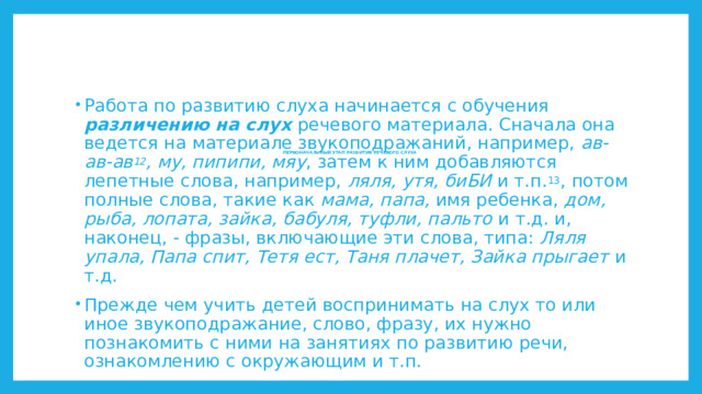 Работа по развитию слуха начинается с обучения различению на слух речевого материала. Сначала она ведется на материале звукоподражаний, например, ав-ав-ав 12 , му, пипипи, мяу , затем к ним добавляются лепетные слова, например, ляля, утя, биБИ и т.п. 13 , потом полные слова, такие как мама, папа, имя ребенка, дом, рыба, лопата, зайка, бабуля, туфли, пальто и т.д. и, наконец, - фразы, включающие эти слова, типа: Ляля упала, Папа спит, Тетя ест, Таня плачет, Зайка прыгает и т.д. Прежде чем учить детей воспринимать на слух то или иное звукоподражание, слово, фразу, их нужно познакомить с ними на занятиях по развитию речи, ознакомлению с окружающим и т.п. ПЕРВОНАЧАЛЬНЫЙ ЭТАП РАЗВИТИЯ РЕЧЕВОГО СЛУХА         