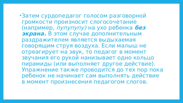 Затем сурдопедагог голосом разговорной громкости произносит слогосочетание (например, пупупупу) на ухо ребенка без экрана. В этом случае дополнительным раздражителем является выдыхаемая говорящим струя воздуха. Если малыш не отреагирует на звук, то педагог в момент звучания его рукой нанизывает одно кольцо пирамиды (или выполняет другое действие). Упражнение также проводится до тех пор пока ребенок не начинает сам выполнять действие в момент произнесения педагогом слогов. 