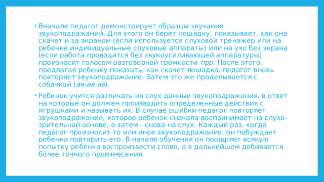 Вначале педагог демонстрирует образцы звучания звукоподражаний. Для этого он берет лошадку, показывает, как она скачет и за экраном (если используется слуховой тренажер или на ребенке индивидуальные слуховые аппараты) или на ухо без экрана (если работа проводится без звукоусиливающей аппаратуры) произносит голосом разговорной громкости прр. После этого, предлагая ребенку показать, как скачет лошадка, педагог вновь повторяет звукоподражание. Затем это же проделывается с собачкой ( ав-ав-ав ). Ребенок учится различать на слух данные звукоподражания, в ответ на которые он должен производить определенные действия с игрушками и называть их. В случае ошибки педагог повторяет звукоподражание, которое ребенок сначала воспринимает на слухо-зрительной основе, а затем - снова на слух. Каждый раз, когда педагог произносит то или иное звукоподражание, он побуждает ребенка повторить его. В начале обучения он поощряет всякую попытку ребенка воспроизвести слово, а в дальнейшем добивается более точного произнесения. 