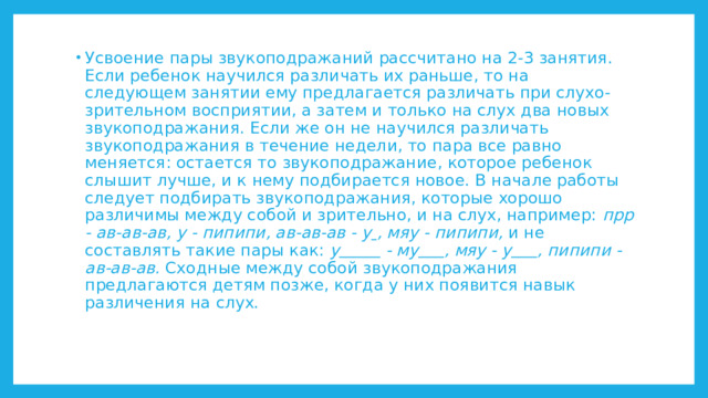 Усвоение пары звукоподражаний рассчитано на 2-3 занятия. Если ребенок научился различать их раньше, то на следующем занятии ему предлагается различать при слухо-зрительном восприятии, а затем и только на слух два новых звукоподражания. Если же он не научился различать звукоподражания в течение недели, то пара все равно меняется: остается то звукоподражание, которое ребенок слышит лучше, и к нему подбирается новое. В начале работы следует подбирать звукоподражания, которые хорошо различимы между собой и зрительно, и на слух, например: прр - ав-ав-ав, у - пипипи, ав-ав-ав - у  , мяу - пипипи, и не составлять такие пары как: у  - му  , мяу - у  , пипипи - ав-ав-ав. Сходные между собой звукоподражания предлагаются детям позже, когда у них появится навык различения на слух. 