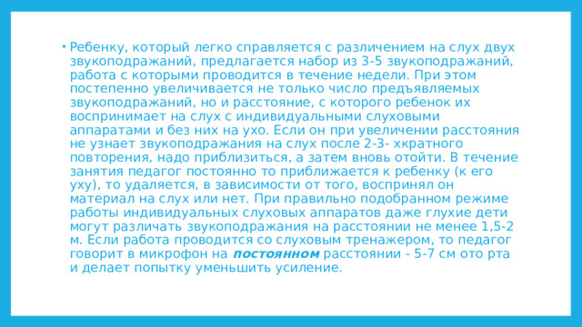 Ребенку, который легко справляется с различением на слух двух звукоподражаний, предлагается набор из 3-5 звукоподражаний, работа с которыми проводится в течение недели. При этом постепенно увеличивается не только число предъявляемых звукоподражаний, но и расстояние, с которого ребенок их воспринимает на слух с индивидуальными слуховыми аппаратами и без них на ухо. Если он при увеличении расстояния не узнает звукоподражания на слух после 2-3- хкратного повторения, надо приблизиться, а затем вновь отойти. В течение занятия педагог постоянно то приближается к ребенку (к его уху), то удаляется, в зависимости от того, воспринял он материал на слух или нет. При правильно подобранном режиме работы индивидуальных слуховых аппаратов даже глухие дети могут различать звукоподражания на расстоянии не менее 1,5-2 м. Если работа проводится со слуховым тренажером, то педагог говорит в микрофон на постоянном расстоянии - 5-7 см ото рта и делает попытку уменьшить усиление. 