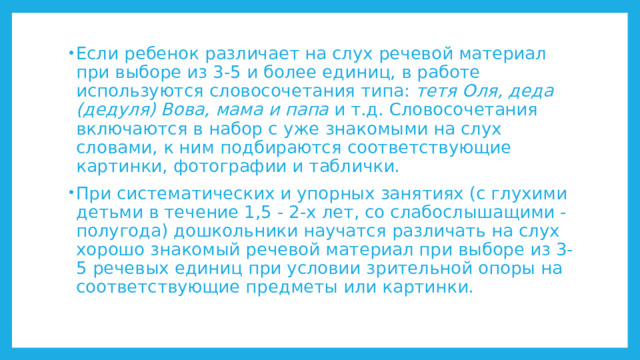 Если ребенок различает на слух речевой материал при выборе из 3-5 и более единиц, в работе используются словосочетания типа: тетя Оля, деда (дедуля) Вова, мама и папа и т.д. Словосочетания включаются в набор с уже знакомыми на слух словами, к ним подбираются соответствующие картинки, фотографии и таблички. При систематических и упорных занятиях (с глухими детьми в течение 1,5 - 2-х лет, со слабослышащими - полугода) дошкольники научатся различать на слух хорошо знакомый речевой материал при выборе из 3-5 речевых единиц при условии зрительной опоры на соответствующие предметы или картинки. 