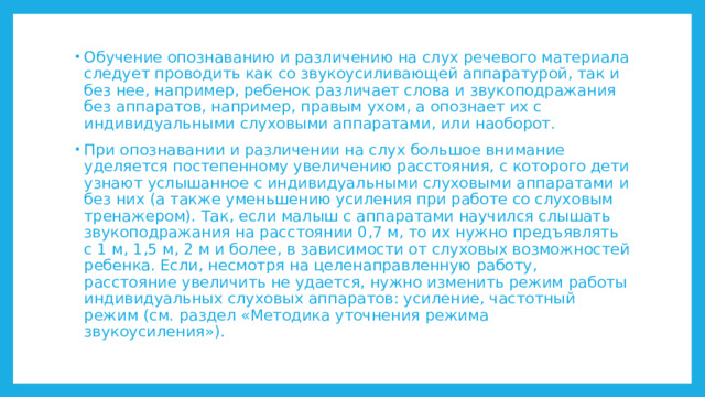 Обучение опознаванию и различению на слух речевого материала следует проводить как со звукоусиливающей аппаратурой, так и без нее, например, ребенок различает слова и звукоподражания без аппаратов, например, правым ухом, а опознает их с индивидуальными слуховыми аппаратами, или наоборот. При опознавании и различении на слух большое внимание уделяется постепенному увеличению расстояния, с которого дети узнают услышанное с индивидуальными слуховыми аппаратами и без них (а также уменьшению усиления при работе со слуховым тренажером). Так, если малыш с аппаратами научился слышать звукоподражания на расстоянии 0,7 м, то их нужно предъявлять с 1 м, 1,5 м, 2 м и более, в зависимости от слуховых возможностей ребенка. Если, несмотря на целенаправленную работу, расстояние увеличить не удается, нужно изменить режим работы индивидуальных слуховых аппаратов: усиление, частотный режим (см. раздел «Методика уточнения режима звукоусиления»). 