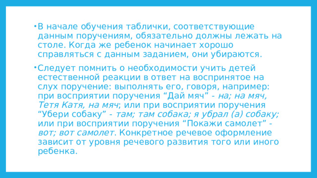 В начале обучения таблички, соответствующие данным поручениям, обязательно должны лежать на столе. Когда же ребенок начинает хорошо справляться с данным заданием, они убираются. Следует помнить о необходимости учить детей естественной реакции в ответ на воспринятое на слух поручение: выполнять его, говоря, например: при восприятии поручения “Дай мяч” - на; на мяч, Тетя Катя, на мяч ; или при восприятии поручения “Убери собаку” - там; там собака; я убрал (а) собаку; или при восприятии поручения “Покажи самолет” - вот; вот самолет . Конкретное речевое оформление зависит от уровня речевого развития того или иного ребенка. 